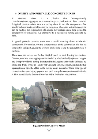 10
 ON SITE AND PORTABLE CONCRETE MIXER
A concrete mixer is a device that homogeneously
combines cement, aggregate such as sand or gravel, and water to form concrete.
A typical concrete mixer uses a revolving drum to mix the components. For
smaller volume works portable concrete mixers are often used so that the concrete
can be made at the construction site, giving the workers ample time to use the
concrete before it hardens. An alternative to a machine is mixing concrete by
hand.
A typical portable concrete mixer uses a small revolving drum to mix the
components. For smaller jobs the concrete made at the construction site has no
time lost in transport, giving the workers ample time to use the concrete before it
hardens.
These concrete mixers are further divided based on their loading mechanism.
Cement, sand and other aggregates are loaded in a hydraulically operated hopper
and then poured in the mixing drum for final mixing and then can be unloaded by
tilting the drum. While in Hand Feed Concrete Mixers, cement, sand and other
aggregates are directly added to the mixing drum manually. These both type of
concrete mixers are highly popular and used in regular construction activities in
Africa, some Middle Eastern Countries and in the Indian subcontinent.
Fig.(b) Portable Concrete Mixer
 