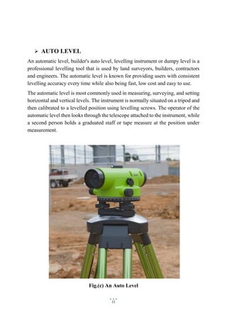 11
 AUTO LEVEL
An automatic level, builder's auto level, levelling instrument or dumpy level is a
professional levelling tool that is used by land surveyors, builders, contractors
and engineers. The automatic level is known for providing users with consistent
levelling accuracy every time while also being fast, low cost and easy to use.
The automatic level is most commonly used in measuring, surveying, and setting
horizontal and vertical levels. The instrument is normally situated on a tripod and
then calibrated to a levelled position using levelling screws. The operator of the
automatic level then looks through the telescope attached to the instrument, while
a second person holds a graduated staff or tape measure at the position under
measurement.
Fig.(c) An Auto Level
 