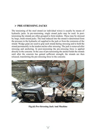12
 PRE-STRESSING JACKS
The tensioning of the steel strand (or individual wires) is usually by means of
hydraulic jacks. In pre-tensioning, single strand jacks may be used. In post-
tensioning the strands are often grouped to form tendons. These may be stressed
by large, multi-strand jacks. The load induced into the strand is determined from
the pressure in the hydraulic oil supplied to the jack or from the extension of the
strand. Wedge grips are used to grip each strand during stressing and to hold the
strand permanently in the tendon anchor after stressing. The jack is removed after
stressing and anchoring. In post-tensioning the pre-stressing force is applied
directly to the concrete. In the case of pre-tensioning the anchor holds the strands
until after the concrete has gained sufficient strength; the strands are then
released, transferring the pre-stressing force to the concrete.
Fig.(d) Pre-Stressing Jack And Machine
 