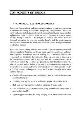 15
COMPONENTS OF BRIDGE
 REINFORCED EARTH WALL PANELS
Reinforced Earth retaining wall panels are coherent gravity structures engineered
to resist specific loading requirements. The primary components of a Reinforced
Earth wall consist of alternating layers of granular backfill, and linear metallic,
high-adherence soil reinforcing strips or ladders to which a modular precast
concrete facing is attached. Its strength and stability are derived from the
frictional interaction between the granular backfill and the reinforcements,
resulting in a permanent and predictable bond that creates a unique composite
construction material.
Reinforced Earth retaining walls are an economical way to meet every-day earth
retention needs for highway and bridge grade separations, railroads and mass
transit systems, waterfronts, airports, loading docks, industrial facilities and
commercial and residential developments. They are also used in response to
difficult design conditions such as very high structures, restricted space, where
obstructions within the soil mass are present and poor foundation soils. The
inherent strength and flexibility of the overall wall system gives designers a
powerful way to economically solve difficult stability issues for structures subject
to flooding or other hydrodynamic forces, or those in seismically active areas.
Benefits include:
 Considerable advantages over cast-in-place, both in construction time and
quantity of materials
 Flexibility, making it possible to build directly upon compressible soils
 High load-carrying capabilities, both to static and dynamic loads
 Ease of installation since construction using prefabricated components is
rapid and predictable
 Superior appearance since the facing is highly suited for architectural finishes
 