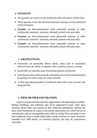 17
 GEOMATS
 The geomats are used to tie the reinforced earth wall panels of both sides.
 These geomats resists the horizontal pressure coming over the reinforced
earth wall panels.
 Geomats are three-dimensional water permeable polymer or other
synthetically materials’ structures, thermally jointed with each other.
 Geomats are three-dimensional water permeable polymer or other
synthetically materials’ structures, thermally jointed with each other.
 Geomats are three-dimensional water permeable polymer or other
synthetically materials’ structures, thermally jointed with each other.
 GEOTEXTILES
 Geotextiles are permeable fabrics which, when used in association
with soil, have the ability to separate, filter, reinforce, protect, or drain.
 Geotextiles are typically made from polypropylene or polyester.
 Gaps between the reinforced earth wall panels are covered with geotextiles
by pasting over them using any sticky material.
 A filter pipe placed parallel to reinforced earth wall is also covered with
the geotextile.
 PIER OR PIER FOUNDATION
A pier is a raised structure typically supported by well-spaced piles or pillars.
Bridges, buildings, and walkways may all be supported by piers. Their open
structure allows tides and currents to flow relatively unhindered, whereas the
more solid foundations of a quay or the closely spaced piles of a wharf can act as
a breakwater, and are consequently more liable to silting. Piers can range in size
and complexity from a simple lightweight wooden structure to major structures
extended over 1600 metres. In American English, pier may be synonymous
with dock.
 