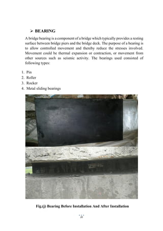 20
 BEARING
A bridge bearing is a component of a bridge which typically provides a resting
surface between bridge piers and the bridge deck. The purpose of a bearing is
to allow controlled movement and thereby reduce the stresses involved.
Movement could be thermal expansion or contraction, or movement from
other sources such as seismic activity. The bearings used consisted of
following types:
1. Pin
2. Roller
3. Rocker
4. Metal sliding bearings
Fig.(j) Bearing Before Installation And After Installation
 