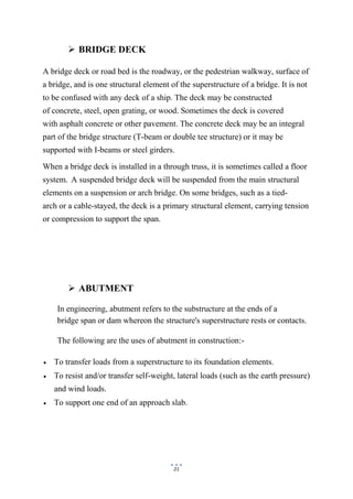 21
 BRIDGE DECK
A bridge deck or road bed is the roadway, or the pedestrian walkway, surface of
a bridge, and is one structural element of the superstructure of a bridge. It is not
to be confused with any deck of a ship. The deck may be constructed
of concrete, steel, open grating, or wood. Sometimes the deck is covered
with asphalt concrete or other pavement. The concrete deck may be an integral
part of the bridge structure (T-beam or double tee structure) or it may be
supported with I-beams or steel girders.
When a bridge deck is installed in a through truss, it is sometimes called a floor
system. A suspended bridge deck will be suspended from the main structural
elements on a suspension or arch bridge. On some bridges, such as a tied-
arch or a cable-stayed, the deck is a primary structural element, carrying tension
or compression to support the span.
 ABUTMENT
In engineering, abutment refers to the substructure at the ends of a
bridge span or dam whereon the structure's superstructure rests or contacts.
The following are the uses of abutment in construction:-
 To transfer loads from a superstructure to its foundation elements.
 To resist and/or transfer self-weight, lateral loads (such as the earth pressure)
and wind loads.
 To support one end of an approach slab.
 