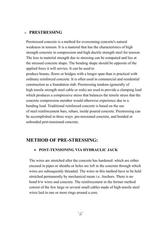 22
 PRESTRESSING
Prestressed concrete is a method for overcoming concrete's natural
weakness in tension. It is a material that has the characteristics of high
strength concrete in compression and high ductile strength steel for tension.
The loss in material strength due to stressing can be computed and lies at
the stressed concrete shape. The bending shape should be opposite of the
applied force it will service. It can be used to
produce beams, floors or bridges with a longer span than is practical with
ordinary reinforced concrete. It is often used in commercial and residential
construction as a foundation slab. Prestressing tendons (generally of
high tensile strength steel cable or rods) are used to provide a clamping load
which produces a compressive stress that balances the tensile stress that the
concrete compression member would otherwise experience due to a
bending load. Traditional reinforced concrete is based on the use
of steel reinforcement bars, rebars, inside poured concrete. Prestressing can
be accomplished in three ways: pre-tensioned concrete, and bonded or
unbonded post-tensioned concrete.
METHOD OF PRE-STRESSING:
 POST-TENSIONING VIA HYDRAULIC JACK
The wires are stretched after the concrete has hardened: which are either
encased in pipes or sheaths or holes are left in the concrete through which
wires are subsequently threaded. The wires in this method have to be held
stretched permanently by mechanical mean i.e. Anchors. There is no
bond b/w wires and concrete. The reinforcement in the former method
consist of the few large or several small cables made of high tensile steel
wires laid in one or more rings around a core.
 
