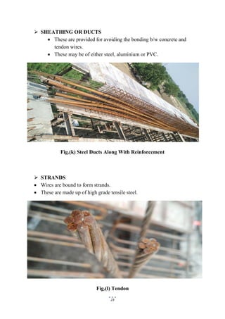 23
 SHEATHING OR DUCTS
 These are provided for avoiding the bonding b/w concrete and
tendon wires.
 These may be of either steel, aluminium or PVC.
Fig.(k) Steel Ducts Along With Reinforcement
 STRANDS
 Wires are bound to form strands.
 These are made up of high grade tensile steel.
Fig.(l) Tendon
 