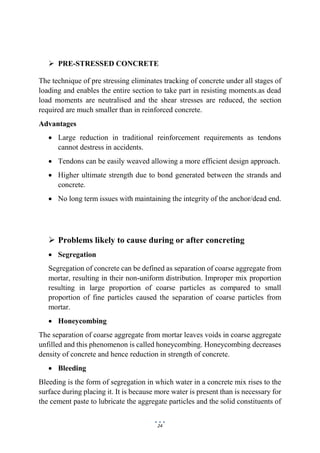 24
 PRE-STRESSED CONCRETE
The technique of pre stressing eliminates tracking of concrete under all stages of
loading and enables the entire section to take part in resisting moments.as dead
load moments are neutralised and the shear stresses are reduced, the section
required are much smaller than in reinforced concrete.
Advantages
 Large reduction in traditional reinforcement requirements as tendons
cannot destress in accidents.
 Tendons can be easily weaved allowing a more efficient design approach.
 Higher ultimate strength due to bond generated between the strands and
concrete.
 No long term issues with maintaining the integrity of the anchor/dead end.
 Problems likely to cause during or after concreting
 Segregation
Segregation of concrete can be defined as separation of coarse aggregate from
mortar, resulting in their non-uniform distribution. Improper mix proportion
resulting in large proportion of coarse particles as compared to small
proportion of fine particles caused the separation of coarse particles from
mortar.
 Honeycombing
The separation of coarse aggregate from mortar leaves voids in coarse aggregate
unfilled and this phenomenon is called honeycombing. Honeycombing decreases
density of concrete and hence reduction in strength of concrete.
 Bleeding
Bleeding is the form of segregation in which water in a concrete mix rises to the
surface during placing it. It is because more water is present than is necessary for
the cement paste to lubricate the aggregate particles and the solid constituents of
 