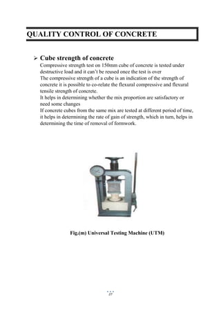 27
QUALITY CONTROL OF CONCRETE
 Cube strength of concrete
Compressive strength test on 150mm cube of concrete is tested under
destructive load and it can’t be reused once the test is over
The compressive strength of a cube is an indication of the strength of
concrete it is possible to co-relate the flexural compressive and flexural
tensile strength of concrete.
It helps in determining whether the mix proportion are satisfactory or
need some changes
If concrete cubes from the same mix are tested at different period of time,
it helps in determining the rate of gain of strength, which in turn, helps in
determining the time of removal of formwork.
Fig.(m) Universal Testing Machine (UTM)
 