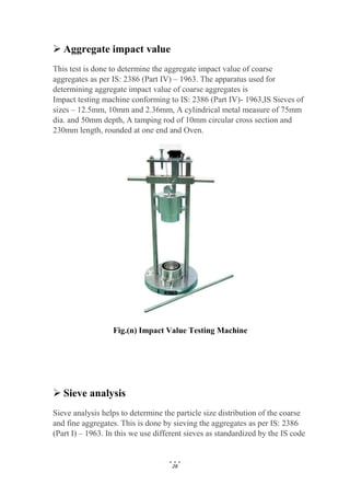28
 Aggregate impact value
This test is done to determine the aggregate impact value of coarse
aggregates as per IS: 2386 (Part IV) – 1963. The apparatus used for
determining aggregate impact value of coarse aggregates is
Impact testing machine conforming to IS: 2386 (Part IV)- 1963,IS Sieves of
sizes – 12.5mm, 10mm and 2.36mm, A cylindrical metal measure of 75mm
dia. and 50mm depth, A tamping rod of 10mm circular cross section and
230mm length, rounded at one end and Oven.
Fig.(n) Impact Value Testing Machine
 Sieve analysis
Sieve analysis helps to determine the particle size distribution of the coarse
and fine aggregates. This is done by sieving the aggregates as per IS: 2386
(Part I) – 1963. In this we use different sieves as standardized by the IS code
 