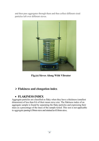 29
and then pass aggregates through them and thus collect different sized
particles left over different sieves.
Fig.(o) Sieves Along With Vibrator
 Flakiness and elongation index
 FLAKINESS INDEX
Aggregate particles are classified as flaky when they have a thickness (smallest
dimension) of less than 0.6 of their mean sieve size. The flakiness index of an
aggregate sample is found by separating the flaky particles and expressing their
mass as a percentage of the mass of the sample tested. This test is not applicable
to aggregate passing6.30mmsieveandretainedas63.0mmsieve.
 