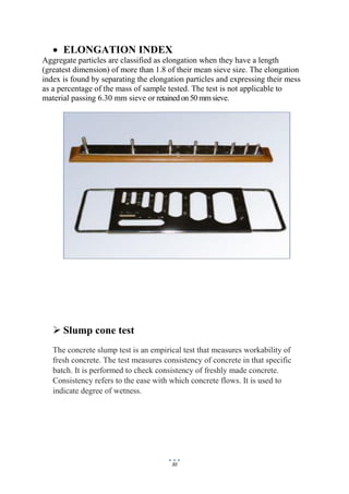 30
 ELONGATION INDEX
Aggregate particles are classified as elongation when they have a length
(greatest dimension) of more than 1.8 of their mean sieve size. The elongation
index is found by separating the elongation particles and expressing their mess
as a percentage of the mass of sample tested. The test is not applicable to
material passing 6.30 mm sieve or retainedon50 mmsieve.
 Slump cone test
The concrete slump test is an empirical test that measures workability of
fresh concrete. The test measures consistency of concrete in that specific
batch. It is performed to check consistency of freshly made concrete.
Consistency refers to the ease with which concrete flows. It is used to
indicate degree of wetness.
 