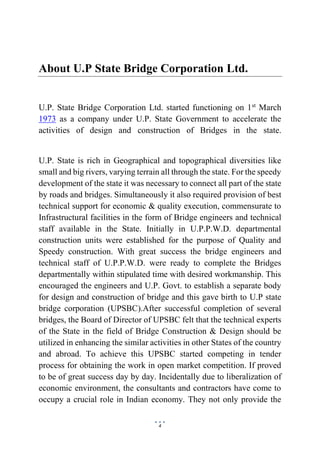 4
About U.P State Bridge Corporation Ltd.
U.P. State Bridge Corporation Ltd. started functioning on 1st
March
1973 as a company under U.P. State Government to accelerate the
activities of design and construction of Bridges in the state.
U.P. State is rich in Geographical and topographical diversities like
small and big rivers, varying terrain all through the state. For the speedy
development of the state it was necessary to connect all part of the state
by roads and bridges. Simultaneously it also required provision of best
technical support for economic & quality execution, commensurate to
Infrastructural facilities in the form of Bridge engineers and technical
staff available in the State. Initially in U.P.P.W.D. departmental
construction units were established for the purpose of Quality and
Speedy construction. With great success the bridge engineers and
technical staff of U.P.P.W.D. were ready to complete the Bridges
departmentally within stipulated time with desired workmanship. This
encouraged the engineers and U.P. Govt. to establish a separate body
for design and construction of bridge and this gave birth to U.P state
bridge corporation (UPSBC).After successful completion of several
bridges, the Board of Director of UPSBC felt that the technical experts
of the State in the field of Bridge Construction & Design should be
utilized in enhancing the similar activities in other States of the country
and abroad. To achieve this UPSBC started competing in tender
process for obtaining the work in open market competition. If proved
to be of great success day by day. Incidentally due to liberalization of
economic environment, the consultants and contractors have come to
occupy a crucial role in Indian economy. They not only provide the
 