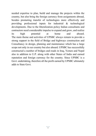 5
needed expertise to plan, build and manage the projects within the
country, but also bring the foreign currency from assignments abroad,
besides promoting transfer of technologies more effectively and
providing professional inputs for industrial & technological
developments. Due to the liberalization policy Indian consultants and
contractors need considerable impulse to expand and grow, and realize
its high potential at home and aboard.
The main theme and activities of UPSBC always remain to provide a
strong support in the field of Bridge and highways construction and
Consultancy in design, planning and maintenance which has a large
scope not only in our country but also aboard. UPSBC has successfully
constructed a number of bridges and roads in Iraq, Yemen and Nepal
also in addition to U.P. along with other States of India and earned
reputation and foreign currency for the country. Since UPSBC is a
Govt. undertaking, therefore all the profit earned by UPSBC ultimately
adds to State Govt.
 