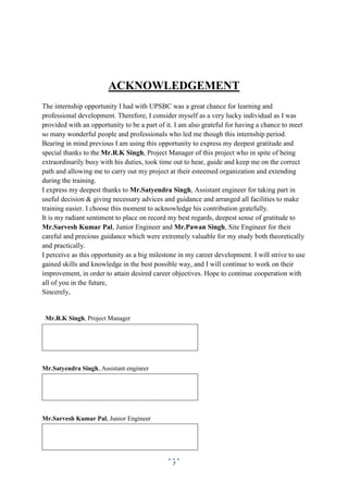 7
ACKNOWLEDGEMENT
The internship opportunity I had with UPSBC was a great chance for learning and
professional development. Therefore, I consider myself as a very lucky individual as I was
provided with an opportunity to be a part of it. I am also grateful for having a chance to meet
so many wonderful people and professionals who led me though this internship period.
Bearing in mind previous I am using this opportunity to express my deepest gratitude and
special thanks to the Mr.R.K Singh, Project Manager of this project who in spite of being
extraordinarily busy with his duties, took time out to hear, guide and keep me on the correct
path and allowing me to carry out my project at their esteemed organization and extending
during the training.
I express my deepest thanks to Mr.Satyendra Singh, Assistant engineer for taking part in
useful decision & giving necessary advices and guidance and arranged all facilities to make
training easier. I choose this moment to acknowledge his contribution gratefully.
It is my radiant sentiment to place on record my best regards, deepest sense of gratitude to
Mr.Sarvesh Kumar Pal, Junior Engineer and Mr.Pawan Singh, Site Engineer for their
careful and precious guidance which were extremely valuable for my study both theoretically
and practically.
I perceive as this opportunity as a big milestone in my career development. I will strive to use
gained skills and knowledge in the best possible way, and I will continue to work on their
improvement, in order to attain desired career objectives. Hope to continue cooperation with
all of you in the future,
Sincerely,
Mr.R.K Singh, Project Manager
Mr.Satyendra Singh, Assistant engineer
Mr.Sarvesh Kumar Pal, Junior Engineer
 