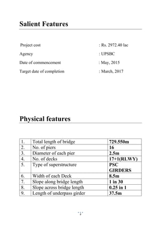 8
Salient Features
Project cost : Rs. 2972.40 lac
Agency : UPSBC
Date of commencement : May, 2015
Target date of completion : March, 2017
Physical features
1. Total length of bridge 729.550m
2. No. of piers 16
3. Diameter of each pier 2.5m
4. No. of decks 17+1(RLWY)
5. Type of superstructure PSC
GIRDERS
6. Width of each Deck 8.5m
7. Slope along bridge length 1 in 30
8. Slope across bridge length 0.25 in 1
9. Length of underpass girder 37.5m
 