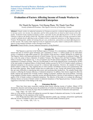 International Journal of Business Marketing and Management (IJBMM)
Volume 4 Issue 10 October 2019, P.P.64-69
ISSN: 2456-4559
www.ijbmm.com
International Journal of Business Marketing and Management (IJBMM) Page 64
Evaluation of Factors Affecting Income of Female Workers in
Industrial Enterprises
Thi Thanh Ha Nguyen, Viet Huong Pham, Thi Thanh Tam Phan
Faculty of Industrial Economics, Thai Nguyen University of Technology, Vietnam
Abstract: Female workers in industrial enterprises in Vietnam account for a relatively high proportion and tend
to increase yearly. Low income, low education, and low labor productivity are listed as main reasons of low life
quality. Evaluation living standard of female workers, especially income and affecting factors is the key to find
solutions to improve the quality of their life. This paper presents results of the study on income assessment to built
a model to identify factors affecting income of female workers in industrial enterprises in Thai Nguyen province,
Vietnam. Working grade, number of training time per year, productivity, and position are found affecting factors
on their income. The results of this empirical work are suggestions for policy makers to find possible solutions to
improve living standard of female workers through income policy.
Keywords: Female Workers, Income, Industrial Enterprises, Living Standard
I. Introduction
Thai Nguyen is a province in the Northeast region of Vietnam. It is a mountainous, midland province with a
natural land area of 3534.45 square kilometers and a population of about 1.1 million people [1]. Its multi-ethnic
society is composed of eight ethnic groups [2]. The economy of the province is largely dictated by its capital city,
Thai Nguyen, which is the fastest growing city of North Vietnam. The city is the gateway to northwest Vietnam. The
city is also the center of heavy industries of northern Vietnam. Thai Nguyen Iron and Steel Company (TISCO),
which is located in Thai Nguyen city, is one of Vietnam's top 20 state-owned companies, and has made a sizable
contribution to Vietnam's economy. There are 234,586 people in work in the industrial sector, accounting for 30.94%
of the total number of employed labors, of which female workers account for 50.3% [3]. Female workers working in
industrial enterprises in the province account for a relatively high proportion. However, the standard of living of
female workers is rather low. They regularly have to work overtime, nevertheless income is not commensurate with
the actual labor intensity. Many female workers have no stable place to stay. Facing with limited living conditions,
they get many difficulties in reproducing labor power and increasing labor productivity. The unstable female labor
resource is affecting the business efficiency of industrial enterprises. In addition, these factors negatively affect the
health, material and spiritual life of female workers, leading to potential problems and social problems. Assessing
living standard of female workers, especially income and affecting factors is the key to find solutions to improve the
quality of life of female workers in industrial enterprises. The objective of this study is to evaluate the affecting of
influence factors on income of female workers in industrial enterprises in Thai Nguyen province, Vietnam to proffer
suggestions on the basis of the findings in the study.
II. Literature Review
There have been many researchers studying about factors affecting income of workers. Mincer (1974)
showed that education and training increase the productivity of workers by increasing their skills and knowledge and
resulting in an increase in income [4]. Since then, he modeled income as a function of education and experience:
Logy = logy0 + rS + 1X + 2X2
where y0 is the income of workers not taking into account the impact of education and income, S is the number of
years of schooling, X is the experience of the workers.
Lihui Wang and Junyi Shen (2017) argued that education, gender, age, marriage, and position significantly
affect the income of residents in many cities in China [5]. The income model is formed as given:
Lnyit = ∝0 + ∝1Eduit + Xit + Tit + it
 