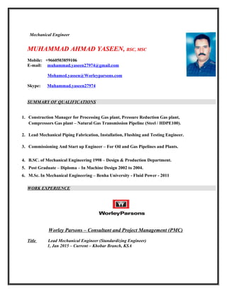 Mechanical Engineer
MUHAMMAD AHMAD YASEEN,MUHAMMAD AHMAD YASEEN, BSC, MSCBSC, MSC
Mobile: +9660503859106
E-mail: muhammad.yaseen27974@gmail.com
Mohamed.yassen@Worleyparsons.com
Skype: Muhammad.yaseen27974
SUMMARY OF QUALIFICATIONS
1. Construction Manager for Processing Gas plant, Pressure Reduction Gas plant,
Compressors Gas plant – Natural Gas Transmission Pipeline (Steel / HDPE100).
2. Lead Mechanical Piping Fabrication, Installation, Flushing and Testing Engineer.
3. Commissioning And Start up Engineer – For Oil and Gas Pipelines and Plants.
4. B.SC. of Mechanical Engineering 1998 – Design & Production Department.
5. Post Graduate – Diploma – In Machine Design 2002 to 2004.
6. M.Sc. In Mechanical Engineering – Benha University - Fluid Power - 2011
WORK EXPERIENCE
Worley Parsons – Consultant and Project Management (PMC)
Title Lead Mechanical Engineer (Standardizing Engineer)
1, Jan 2015 – Current – Khobar Branch, KSA
 