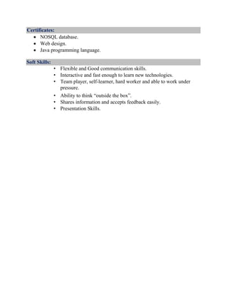 Certificates:
 NOSQL database.
 Web design.
 Java programming language.
Soft Skills:
• Flexible and Good communication skills.
• Interactive and fast enough to learn new technologies.
• Team player, self-learner, hard worker and able to work under
pressure.
• Ability to think “outside the box”.
• Shares information and accepts feedback easily.
• Presentation Skills.
 