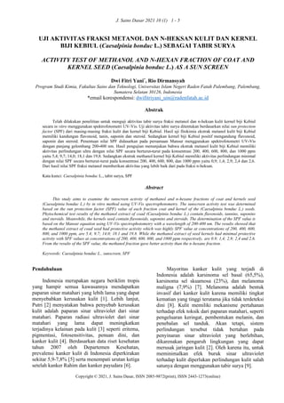 J. Sains Dasar 2021 10 (1) 1 - 5
Copyright © 2021, J. Sains Dasar, ISSN 2085-9872(print), ISSN 2443-1273(online)
UJI AKTIVITAS FRAKSI METANOL DAN N-HEKSAN KULIT DAN KERNEL
BIJI KEBIUL (Caesalpinia bonduc L.) SEBAGAI TABIR SURYA
ACTIVITY TEST OF METHANOL AND N-HEXAN FRACTION OF COAT AND
KERNEL SEED (Caesalpinia bonduc L.) AS A SUN SCREEN
Dwi Fitri Yani*
, Rio Dirmansyah
Program Studi Kimia, Fakultas Sains dan Teknologi, Universitas Islam Negeri Raden Fatah Palembang, Palembang,
Sumatera Selatan 30126, Indonesia
*email korespondensi: dwifitriyani_uin@radenfatah.ac.id
Abstrak
Telah dilakukan penelitian untuk menguji aktivitas tabir surya fraksi metanol dan n-heksan kulit kernel biji Kebiul
secara in vitro menggunakan spektrofotometri UV-Vis. Uji aktivitas tabir surya ditentukan berdasarkan nilai sun protection
factor (SPF) dari masing-masing fraksi kulit dan kernel biji Kebiul. Hasil uji fitokimia ekstrak metanol kulit biji Kebiul
memiliki kandungan flavonoid, tanin, saponin dan steroid. Sedangkan kernel biji Kebiul positif mengandung flavonoid,
saponin dan steroid. Penentuan nilai SPF didasarkan pada persamaan Mansur menggunakan spektrofotometri UV-Vis
dengan panjang gelombang 200-400 nm. Hasil pengujian menunjukan bahwa ekstrak metanol kulit biji Kebiul memiliki
aktivitas perlindungan ultra dengan nilai SPF secara berturut-turut pada konsentrasi 200, 400, 600, 800, dan 1000 ppm
yaitu 5,4; 9,7; 14,0; 18,1 dan 19,8. Sedangkan ekstrak methanol kernel biji Kebiul memiliki aktivitas perlindungan minimal
dengan nilai SPF secara berturut-turut pada konsentrasi 200, 400, 600, 800, dan 1000 ppm yaitu 0,9; 1,4; 2,9; 2,4 dan 2,6.
Dari hasil nilai SPF fraksi metanol memberikan aktivitas yang lebih baik dari pada fraksi n-heksan.
Kata kunci: Caesalpinia bonduc L., tabir surya, SPF
Abstract
This study aims to examine the sunscreen activity of methanol and n-hexane fractions of coat and kernels seed
(Caesalpinia bonduc L.) by in vitro method using UV-Vis spectrophotometry. The sunscreen activity test was determined
based on the sun protection factor (SPF) value of each fraction coat and kernel of the (Caesalpinia bonduc L.) seeds.
Phytochemical test results of the methanol extract of coad (Caesalpinia bonduc L.) contain flavonoids, tannins, saponins
and steroids. Meanwhile, the kernels seed contain flavonoids, saponins and steroids. The determination of the SPF value is
based on the Mansur equation using UV-Vis spectrophotometry with a wavelength of 200-400 nm. The results showed that
the methanol extract of coad seed had protective activity which was highly SPF value at concentrations of 200, 400, 600,
800, and 1000 ppm, are 5.4; 9.7; 14.0; 18.1 and 19.8. While the methanol extract of seed kernels had minimal protective
activity with SPF values at concentrations of 200, 400, 600, 800, and 1000 ppm respectively, are 0.9; 1,4; 2,9; 2,4 and 2,6.
From the results of the SPF value, the methanol fraction gave better activity than the n-hexane fraction.
Keywords: Caesalpinia bonduc L., sunscreen, SPF
Pendahuluan
Indonesia merupakan negara beriklim tropis
yang hampir semua kawasannya mendapatkan
paparan sinar matahari yang lebih lama yang dapat
menyebabkan kerusakan kulit [1]. Lebih lanjut,
Putri [2] menyatakan bahwa penyebab kerusakan
kulit adalah paparan sinar ultraviolet dari sinar
matahari. Paparan radiasi ultraviolet dari sinar
matahari yang lama dapat meningkatkan
terjadinya kelainan pada kulit [3] seperti eritema,
pigmentasi, fotosensitivitas, penuan dini, dan
kanker kulit [4]. Berdasarkan data riset kesehatan
tahun 2007 oleh Departemen Kesehatan,
prevalensi kanker kulit di Indonesia diperkirakan
sekitar 5,9-7,8% [5] serta menempati urutan ketiga
setelah kanker Rahim dan kanker payudara [6].
Mayoritas kanker kulit yang terjadi di
Indonesia adalah karsinoma sel basal (65,5%),
karsinoma sel skuamosa (23%), dan melanoma
maligna (7,9%) [7]. Melanoma adalah bentuk
invasif dari kanker kulit karena memiliki tingkat
kematian yang tinggi terutama jika tidak terdeteksi
dini [8]. Kulit memiliki mekanisme pertahanan
terhadap efek toksik dari paparan matahari, seperti
pengeluaran keringat, pembentukan melanin, dan
penebalan sel tanduk. Akan tetapi, sistem
perlindungan tersebut tidak bertahan pada
penyinaran sinar ultraviolet yang berlebihan,
dikarenakan pengaruh lingkungan yang dapat
merusak jaringan kulit [2]. Oleh karena itu, untuk
meminimalkan efek buruk sinar ultraviolet
terhadap kulit diperlukan perlindungan kulit salah
satunya dengan menggunakan tabir surya [9].
 