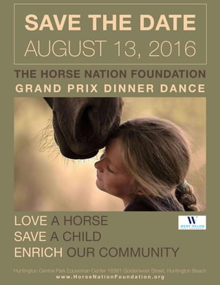 THE HORSE NATION FOUNDATION
GRAND PRIX DINNER DANCE
LOVE A HORSE
SAVE A CHILD
ENRICH OUR COMMUNITY
Huntington Central Park Equestrian Center 18381 Goldenwest Street, Huntington Beach
w w w. H o r s e N a t i o n F o u n d a t i o n . o r g
SAVE THE DATE
AUGUST 13, 2016
 