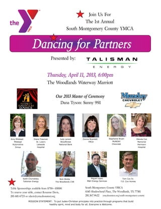Dancing for Partners
Presented by:
Donna Bramlett
YMCA
Diane Freeman
St. Luke’s
Lakeside
Hospital
Judy Larson
Woodforest
National Bank
Stephanie Bryan
MUNDAY
Chevrolet
Glenda Cox
Memorial
Hermann
Hospital
Miguel Lopez
M&H Energy Services
Amy Milstead
Milstead
Automotive
Group
South Montgomery County YMCA
6145 Shadowbend Place, The Woodlands, TX 77381
281.367.9622 ymcahouston.org/south-montgomery-county
Join Us For
The 1st Annual
South Montgomery County YMCA
Thursday, April 11, 2013, 6:00pm
The Woodlands Waterway Marriott
Our 2013 Master of Ceremony
Dana Tyson: Sunny 99.1
MISSION STATEMENT: To put Judeo-Christian principles into practice through programs that build
healthy spirit, mind and body for all. Everyone is Welcome.
Keith Chometsky
Talisman Energy
Tom Cox Sr.
T.D. Cox Homes
Nick Wolda
The Woodlands CVB
Table Sponsorships available from $750—$5000.
To reserve your table, contact Roxanne Davis,
281-681-6723 or rdavis@ymcahouston.org.
 