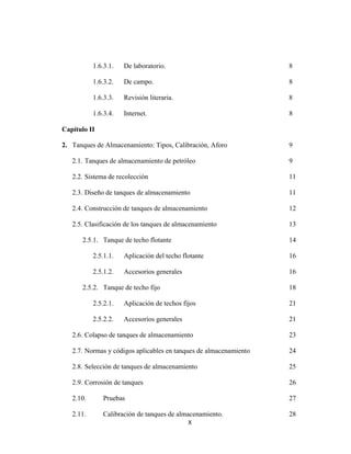 X
1.6.3.1. De laboratorio. 8
1.6.3.2. De campo. 8
1.6.3.3. Revisión literaria. 8
1.6.3.4. Internet. 8
Capítulo II
2. Tanques de Almacenamiento: Tipos, Calibración, Aforo 9
2.1. Tanques de almacenamiento de petróleo 9
2.2. Sistema de recolección 11
2.3. Diseño de tanques de almacenamiento 11
2.4. Construcción de tanques de almacenamiento 12
2.5. Clasificación de los tanques de almacenamiento 13
2.5.1. Tanque de techo flotante 14
2.5.1.1. Aplicación del techo flotante 16
2.5.1.2. Accesorios generales 16
2.5.2. Tanque de techo fijo 18
2.5.2.1. Aplicación de techos fijos 21
2.5.2.2. Accesorios generales 21
2.6. Colapso de tanques de almacenamiento 23
2.7. Normas y códigos aplicables en tanques de almacenamiento 24
2.8. Selección de tanques de almacenamiento 25
2.9. Corrosión de tanques 26
2.10. Pruebas 27
2.11. Calibración de tanques de almacenamiento. 28
 