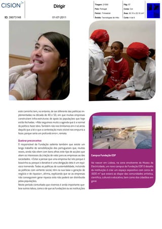 Tiragem: 21000                  Pág: 57
                                          Dirigir                              País: Portugal                  Cores: Cor

                                                                               Period.: Trimestral             Área: 20,15 x 23,10 cm²

ID: 39073148                             01-07-2011                            Âmbito: Tecnologias de Infor.   Corte: 4 de 6




         este caminho tem, no entanto, de ser diferente das políticas im-
         plementadas na década de 40 e 50, em que muitas empresas
         construíram infra-estruturas de apoio às populações que hoje
         estão fechadas. «Não seguimos muito a agenda que é a normal
         do político: fazer obra. Também não nos limitamos em ir só atrás
         daquilo que a lei e que a contestação mais visível nos empurra a
         fazer, porque seria um profundo erro», remata.

         Quebrar preconceitos
         O responsável da Fundação salienta também que existe um
         longo trabalho de sensibilização dos portugueses que, muitas
         vezes, ainda não vêem com bons olhos este tipo de acções que
         aliam os interesses da criação de valor para as empresas ao das    Campus Fundação EDP
         sociedades. «Estar a pensar que uma empresa faz isto porque é
         boazinha ou porque o donativo é uma obrigação dela é um equí-      Vai nascer em Lisboa, na zona envolvente do Museu da
         voco tremendo. Todas as políticas de sustentabilidade, incluindo   Electricidade, um novo campus da Fundação EDP. O desaﬁo
         as políticas com vertente social, têm na sua base a geração de     da instituição é criar um espaço expositivo com cerca de
         negócio e de riqueza», aﬁrma, explicando que se as empresas        1600 m2 que estará ao dispor das comunidades artística,
         não conseguirem gerar riqueza esta não poderá ser distribuída      cientíﬁca, cultural e educativa, bem como dos cidadãos em
         pelas populações.                                                  geral.
         Neste período conturbado que vivemos é ainda importante que-
         brar outros tabus, como o de que as fundações ou as instituições
 