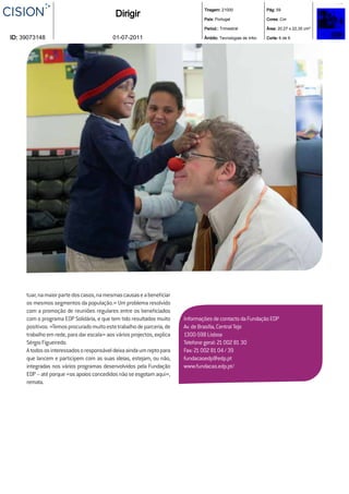 Tiragem: 21000                  Pág: 59
                                            Dirigir                             País: Portugal                  Cores: Cor

                                                                                Period.: Trimestral             Área: 20,27 x 22,35 cm²

ID: 39073148                               01-07-2011                           Âmbito: Tecnologias de Infor.   Corte: 6 de 6




     tuar, na maior parte dos casos, na mesmas causas e a beneﬁciar
     os mesmos segmentos da população.» Um problema resolvido
     com a promoção de reuniões regulares entre os beneﬁciados
     com o programa EDP Solidária, e que tem tido resultados muito      Informações de contacto da Fundação EDP
     positivos. «Temos procurado muito este trabalho de parceria, de    Av. de Brasília, Central Tejo
     trabalho em rede, para dar escala» aos vários projectos, explica   1300-598 Lisboa
     Sérgio Figueiredo.                                                 Telefone geral: 21 002 81 30
     A todos os interessados o responsável deixa ainda um repto para    Fax: 21 002 81 04 / 39
     que lancem e participem com as suas ideias, estejam, ou não,       fundacaoedp@edp.pt
     integradas nos vários programas desenvolvidos pela Fundação        www.fundacao.edp.pt/
     EDP – até porque «os apoios concedidos não se esgotam aqui»,
     remata.
 