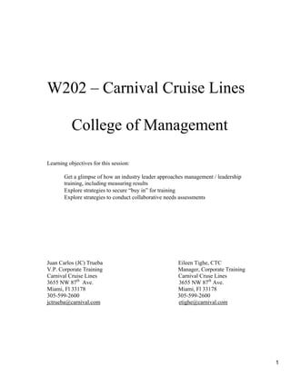 W202 – Carnival Cruise Lines 

College of Management 

Learning objectives for this session:
Get a glimpse of how an industry leader approaches management / leadership
training, including measuring results
Explore strategies to secure “buy in” for training
Explore strategies to conduct collaborative needs assessments
Juan Carlos (JC) Trueba Eileen Tighe, CTC
V.P. Corporate Training Manager, Corporate Training
Carnival Cruise Lines Carnival Cruse Lines
3655 NW 87th
Ave. 3655 NW 87th
Ave.
Miami, Fl 33178 Miami, Fl 33178
305-599-2600 305-599-2600
jctrueba@carnival.com etighe@carnival.com
1
 