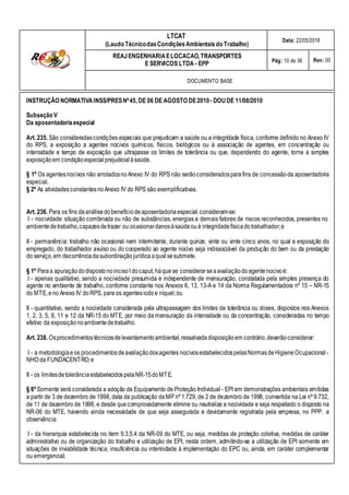 LTCAT
(Laudo TécnicodasCondiçõesAmbientais do Trabalho)
Data: 22/05/2018
REAJENGENHARIAELOCACAO,TRANSPORTES
E SERVICOS LTDA - EPP Pág: 10 de 36 Rev: 00
DOCUMENTO BASE
INSTRUÇÃO NORMATIVAINSS/PRESNº45, DE 06 DE AGOSTO DE2010- DOUDE 11/08/2010
Subseção V
Da aposentadoriaespecial
Art. 235. São consideradascondições especiais que prejudicam a saúde ou a integridade física, conforme definido no Anexo IV
do RPS, a exposição a agentes nocivos químicos, físicos, biológicos ou à associação de agentes, em concentração ou
intensidade e tempo de exposição que ultrapasse os limites de tolerância ou que, dependendo do agente, torne a simples
exposiçãoem condiçãoespecial prejudicial àsaúde.
§ 1º Os agentesnocivos não arroladosnoAnexo IV do RPS não serãoconsideradosparafins de concessãoda aposentadoria
especial.
§ 2º As atividadesconstantesnoAnexo IV do RPS são exemplificativas.
Art. 236. Para os fins daanálisedo benefíciodeaposentadoriaespecial,consideram-se:
I - nocividade: situação combinada ou não de substâncias, energias e demais fatores de riscos reconhecidos, presentes no
ambientedetrabalho,capazesdetrazer ou ocasionardanosàsaúdeouà integridadefísicado trabalhador;e
II - permanência: trabalho não ocasional nem intermitente, durante quinze, vinte ou vinte cinco anos, no qual a exposição do
empregado, do trabalhador avulso ou do cooperado ao agente nocivo seja indissociável da produção do bem ou da prestação
do serviço,em decorrênciadasubordinaçãojurídicaaqual sesubmete.
§ 1º Paraa apuraçãododispostono incisoI docaput, há quese considerarseaavaliaçãodoagentenocivoé:
I - apenas qualitativo, sendo a nocividade presumida e independente de mensuração, constatada pela simples presença do
agente no ambiente de trabalho, conforme constante nos Anexos 6, 13, 13-A e 14 da Norma Regulamentadora nº 15 – NR-15
do MTE,e no Anexo IV doRPS, para os agentesiodoe níquel;ou
II - quantitativo, sendo a nocividade considerada pela ultrapassagem dos limites de tolerância ou doses, dispostos nos Anexos
1, 2, 3, 5, 8, 11 e 12 da NR-15 do MTE, por meio da mensuração da intensidade ou da concentração, consideradas no tempo
efetivo da exposiçãonoambientedetrabalho.
Art. 238. Osprocedimentostécnicosdelevantamentoambiental,ressalvadadisposiçãoem contrário,deverãoconsiderar:
I - a metodologiaeos procedimentosdeavaliaçãodosagentes nocivosestabelecidospelasNormasdeHigieneOcupacional -
NHO da FUNDACENTRO;e
II - os limitesdetolerânciaestabelecidospelaNR-15do MTE.
§ 6º Somente será considerada a adoção de Equipamento de Proteção Individual - EPI em demonstrações ambientais emitidas
a partir de 3 de dezembro de 1998, data da publicação daMP nº 1.729, de 2 de dezembro de 1998, convertida na Lei nº 9.732,
de 11 de dezembro de 1998, e desde quecomprovadamente elimine ou neutralize a nocividade e seja respeitado o disposto na
NR-06 do MTE, havendo ainda necessidade de que seja assegurada e devidamente registrada pela empresa, no PPP, a
observância:
I - da hierarquia estabelecida no item 9.3.5.4 da NR-09 do MTE, ou seja, medidas de proteção coletiva, medidas de caráter
administrativo ou de organização do trabalho e utilização de EPI, nesta ordem, admitindo-se a utilização de EPI somente em
situações de inviabilidade técnica, insuficiência ou interinidade à implementação do EPC ou, ainda, em caráter complementar
ou emergencial;
 