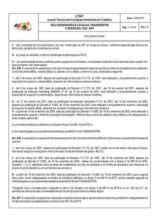 LTCAT
(Laudo TécnicodasCondiçõesAmbientais do Trabalho)
Data: 22/05/2018
REAJENGENHARIAELOCACAO,TRANSPORTES
E SERVICOS LTDA - EPP Pág: 11 de 36 Rev: 00
DOCUMENTO BASE
II - das condições de funcionamento e do uso ininterrupto do EPI ao longo do tempo, conforme especificação técnica do
fabricante,ajustadaàscondiçõesdecampo;
III - do prazo de validade,conformeCertificadodeAprovaçãodoMTE;
IV - da periodicidade de troca definida pelos programas ambientais, comprovada mediante reciboassinado pelo usuário em
épocaprópria;eda higienização.
Art. 239. A exposiçãoocupacional aruídodará ensejoà aposentadoriaespecial quandoosníveis de pressãosonora estiverem
acimadeoitentadB(A), noventa dB(A) ou oitentae cincodB(A), conformeocaso,observadooseguinte:
I - até 5 de março de 1997, véspera da publicação doDecreto nº 2.172, de 1997, será efetuado o enquadramento quando a
exposiçãoforsuperiora oitentadB(A), devendo ser informadososvaloresmedidos;
II - de 6 de março de 1997, data da publicação do Decreto nº 2.172, de 1997, até 10 de outubro de 2001, véspera da
publicação da Instrução Normativa INSS/DC nº 57, de 10 de outubro de 2001, será efetuado o enquadramento quando a
exposiçãoforsuperiora noventadB(A), devendoser informadososvalores medidos;
III - de 11 de outubro de 2001, data da publicação da Instrução Normativa nº 57, de 2001, até 18 de novembro de 2003,
véspera da publicação do Decreto nº 4.882, de 18 de novembro de 2003, será efetuado o enquadramento quando a exposição
for superiora noventa dB(A), devendo ser anexadoohistogramaoumemóriadecálculos;e
IV - a partir de 19 de novembro de 2003, data da publicação do Decreto nº 4.882, de 18 de novembro de 2003, será efetuado o
enquadramento quando o Nível de Exposição Normalizado - NEN se situar acima de oitenta e cinco dB(A) ou for ultrapassada a
dose unitária,aplicando:
a) os limitesdetolerânciadefinidosno QuadroAnexoI da NR-15doMTE;e
b) as metodologiaseos procedimentosdefinidosnasNHO-01daFUNDACENTRO.
Art. 240. A exposiçãoocupacionala temperaturasanormais,oriundasdefontesartificiais,daráensejoà aposentadoriaespecial
quando:
I - até 5 de março de 1997, véspera da publicação doDecreto nº 2.172, de 1997, estiver acima de vinte e oito graus Celsius,
nãosendo exigidaamediçãoem índice debulboúmidotermômetro deglobo-IBUTG;
II - de 6 de março de 1997, data da publicação do Decreto nº 2.172, de 1997, até 18 de novembro de 2003, véspera da
publicação do Decreto nº 4.882, de 18 de novembro de 2003, estiver em conformidade com o Anexo 3 da NR-15 do MTE,
Quadros 1, 2 e 3, atentando para as taxas de metabolismo por tipo de atividade e os limites de tolerância com descanso no
próprio localdetrabalhoouem ambientemaisameno;e
III - a partir de 19 de novembro de 2003, data da publicação do Decreto nº 4.882, de 18 de novembro de 2003, para o agente
físico calor, forem ultrapassados os limites de tolerância definidos no Anexo 3 da NR-15 do MTE, sendo avaliado segundo as
metodologiaseos procedimentosadotadospelasNHO-06daFUNDACENTRO.
Parágrafo único. Considerando o disposto no item 2 do Quadro I do Anexo 3 da NR-15 do MTE e no art. 253 da CLT, os
períodosde descansosãoconsideradostempodeserviçoparatodosos efeitos legais.
Art. 241. A exposiçãoocupacional aradiaçõesionizantesdaráensejoà aposentadoriaespecial quandoforem ultrapassadosos
limitesdetolerânciaestabelecidosnoAnexo5 da NR-15do MTE.
 
