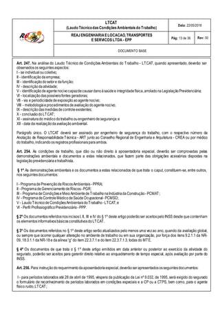 LTCAT
(Laudo TécnicodasCondiçõesAmbientais do Trabalho)
Data: 22/05/2018
REAJENGENHARIAELOCACAO,TRANSPORTES
E SERVICOS LTDA - EPP Pág: 13 de 36 Rev: 00
DOCUMENTO BASE
Art. 247. Na análise do Laudo Técnico de Condições Ambientais do Trabalho - LTCAT, quando apresentado, deverão ser
observadosos seguintesaspectos:
I - se individualoucoletivo;
II - identificaçãodaempresa;
III - identificaçãodosetore dafunção;
IV - descriçãodaatividade;
V - identificaçãodeagentenocivocapazdecausardanoàsaúdee integridadefísica,arroladonaLegislaçãoPrevidenciária;
VI - localizaçãodaspossíveisfontes geradoras;
VII - via e periodicidadedeexposiçãoao agentenocivo;
VIII - metodologiaeprocedimentosdeavaliaçãodoagentenocivo;
IX - descriçãodasmedidasdecontroleexistentes;
X - conclusãodoLTCAT;
XI - assinaturado médicodotrabalhoouengenheirodesegurança;e
XII - data da realizaçãodaavaliaçãoambiental.
Parágrafo único. O LTCAT deverá ser assinado por engenheiro de segurança do trabalho, com o respectivo número da
Anotação de ResponsabilidadeTécnica - ART junto ao Conselho Regional de Engenharia e Arquitetura - CREA ou por médico
do trabalho,indicando osregistrosprofissionaisparaambos.
Art. 254. As condições de trabalho, que dão ou não direito à aposentadoria especial, deverão ser comprovadas pelas
demonstrações ambientais e documentos a estas relacionados, que fazem parte das obrigações acessórias dispostas na
legislaçãoprevidenciáriaetrabalhista.
§ 1º As demonstrações ambientais e os documentos a estas relacionados de que trata o caput, constituem-se, entre outros,
nos seguintesdocumentos:
I - Programa dePrevençãodeRiscosAmbientais- PPRA;
II - Programa deGerenciamentodeRiscos-PGR;
III - Programa deCondiçõeseMeioAmbientedeTrabalhonaIndústriadaConstrução-PCMAT;
IV - Programa deControleMédicodeSaúdeOcupacional -PCMSO;
V - LaudoTécnicodeCondiçõesAmbientaisdoTrabalho-LTCAT;e
VI - Perfil ProfissiográficoPrevidenciário-PPP.
§ 2º Os documentosreferidosnosincisosI, II, III e IV do § 1º deste artigopoderãoser aceitospeloINSS desde quecontenham
os elementosinformativosbásicosconstitutivosdoLTCAT.
§ 3º Os documentos referidos no § 1º deste artigo serão atualizados pelo menos uma vezao ano, quando da avaliação global,
ou sempre que ocorrer qualquer alteração no ambiente de trabalho ou em sua organização, por força dos itens 9.2.1.1 da NR-
09, 18.3.1.1 da NR-18e daalínea“g” do item 22.3.7.1 e doitem 22.3.7.1.3, todas do MTE.
§ 4º Os documentos de que trata o § 1º deste artigo emitidos em data anterior ou posterior ao exercício da atividade do
segurado, poderão ser aceitos para garantir direito relativo ao enquadramento de tempo especial, após avaliação por parte do
INSS.
Art. 256. Para instruçãodorequerimentodaaposentadoriaespecial,deverãoserapresentadososseguintesdocumentos:
I - para períodos laborados até 28 de abril de 1995, véspera da publicação da Lei nº 9.032, de 1995, será exigido do segurado
o formulário de reconhecimento de períodos laborados em condições especiais e a CP ou a CTPS, bem como, para o agente
físico ruído,LTCAT;
 
