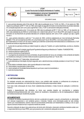 LTCAT
(Laudo TécnicodasCondiçõesAmbientais do Trabalho)
Data: 22/05/2018
REAJENGENHARIAELOCACAO,TRANSPORTES
E SERVICOS LTDA - EPP Pág: 14 de 36 Rev: 00
DOCUMENTO BASE
II - para períodos laborados entre 29 de abril de 1995, data da publicação da Lei nº 9.032, de 1995, a 13 de outubro de 1996,
véspera da publicação da MP nº 1.523, de 1996, será exigido do segurado formulário de reconhecimento de períodos laborados
em condiçõesespeciais,bem como,paraoagente físico ruído, LTCAT oudemaisdemonstraçõesambientais;
III - para períodos laborados entre 14 de outubro de 1996, data da publicação da MP nº 1.523, de 1996, a 31 de dezembro de
2003, data estabelecida pelo INSS em conformidade com o determinado pelo § 2º do art. 68 do RPS, será exigido do segurado
formulário de reconhecimento de períodos laborados em condições especiais, bem como LTCAT, qualquer que seja o agente
nocivo;e
IV - para períodos laborados a partir de 1º de janeiro de 2004, conforme estabelecido por meio da Instrução Normativa
INSS/DC nº 99, de5 de dezembrode 2003, em cumprimentoao§ 2º doart. 68 doRPS, o únicodocumentoseráoPPP.
§ 1º Observados os incisosI a IV do caput, e desde quecontenham oselementosinformativosbásicosconstitutivosdo LTCAT
poderão seraceitosos seguintesdocumentos:
I - laudos técnico-periciais emitidos por determinação da Justiça do Trabalho, em ações trabalhistas, acordos ou dissídios
coletivos;
II - laudosemitidospelaFundaçãoJorgeDupratFigueiredodeSegurançaeMedicinadoTrabalho -FUNDACENTRO;
III - laudosemitidosporórgãosdoMTE;
IV - laudosindividuaisacompanhadosde:
V - os programas de prevenção de riscos ambientais, de gerenciamento de riscos, de condições e meio ambiente de trabalho
na indústriadaconstruçãoecontrole médicodesaúdeocupacional,dequetrata o § 1º doart. 254.
§ 2º Parao dispostono § 1º deste artigo, nãoserá aceito:
I - laudoelaboradopor solicitação doprópriosegurado,sem o atendimentodascondições previstasno incisoIV do § 1º deste
artigo;
II - laudorelativo à atividade diversa, salvo quandoefetuadanomesmosetor;
III - laudorelativo a equipamentoou setorsimilar;
IV - laudorealizadoem localidadediversadaquelaem quehouveo exercíciodaatividade;e
V - laudodeempresadiversa.
4. METODOLOGIA
4.1. METODOLOGIAINICAL
Foi realizada somente uma antecipação dos riscos a que poderão estar expostos os profissionais da empresa ao
desenvolver suasatividades,com basenasinformaçõesfornecidaspelosresponsáveis citados.
Com base nesta antecipação de riscos, foram estabelecidas prioridades e metas iniciais de avaliação e controle dos
mesmos.
Durante o desenvolvimento das atividades, os riscos aqui previstos deverão ser reconhecidos e avaliados
qualitativamente/quantitativamente, bem como, deverá ser reavaliada a necessidade ou não de readequações em relação
às medidasdeprevenção inicialmente propostas.
NOTAIMPORTANTE
O conteúdo do presente levantamento técnico não tem a pretensão de esgotar o assunto, principalmente os relacionados
com doenças ocupacionais e com acidentes graves e iminentes. Todavia, como informações podem ter sido omitidas,
mesmo que involuntariamente, durante a fase de reconhecimento (entrevistas com trabalhadores e chefias), é de se supor
alguma eventual omissãoderiscoe respectivamedidadecontrole.
Havendo a detecção de algum risco potencial que não tenha sido informadoe observado,solicitamosimediatocontato com
o responsável técnicopor esse PPRA, para que possamos dar o andamento adequado aoassunto.
 