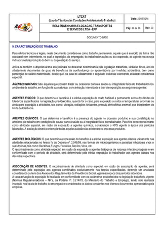 LTCAT
(Laudo TécnicodasCondiçõesAmbientais do Trabalho)
Data: 22/05/2018
REAJENGENHARIAELOCACAO,TRANSPORTES
E SERVICOS LTDA - EPP Pág: 20 de 36 Rev: 00
DOCUMENTO BASE
9. CARACTERIZAÇÃO DO TRABALHO
Para efeitos técnicos e legais, neste documento considera-se como trabalho permanente, aquele que é exercido de forma não
ocasional nem intermitente, no qual a exposição, do empregado, do trabalhador avulso ou do cooperado, ao agente nocivo seja
indissociáveldaproduçãodobem ou daprestaçãodoserviço.
Aplica-se também o disposto acima aos períodos de descanso determinados pela legislação trabalhista, inclusive férias, aos de
afastamento decorrentes de gozo de benefícios de auxílio-doença ou aposentadoria por invalidez acidentária, bem como
percepção de salário maternidade, desde que, na data do afastamento o segurado estivesse exercendo atividade considerada
especial.
AGENTES NOCIVOS: São aqueles que possam trazer ou ocasionar danos à saúde ou integridade física do trabalhador nos
ambientesdetrabalho,em funçãode suanatureza, concentração,intensidadeefator deexposiçãoaosseguintesagentes:
AGENTES FÍSICOS: O que determina o benefício é a efetiva exposição de modo habitual e permanente acima dos limites de
tolerância especificados na legislação previdenciária, quando for o caso, para exposição a ruídos e temperaturas anormais ou
ainda para exposição a atividades, tais como: vibração, radiações ionizantes, pressão atmosférica anormal, que independem do
limitedetolerância.
AGENTES QUÍMICOS: O que determina o benefício é a presença do agente no processo produtivo e sua constatação no
ambiente de trabalho em condições de causar dano à saúde ou a integridade física do trabalhador. Para fins de reconhecimento
como atividade especial, em razão da exposição a agentes químicos, considerado o RPS vigente à época dos períodos
laborados.A avaliaçãodeverácontemplartodasaquelassubstânciasexistentesnoprocessoprodutivo.
AGENTES BIOLÓGICOS: O que determina a concessão do benefício é a efetiva exposição aos agentes citados unicamente nas
atividades relacionadas no Anexo IV do Decreto nº. 3.048/99, nas formas de microorganismos e parasitas infecciosos vivos e
suas toxinas, taiscomo:Bactérias,Fungos,Parasitas,Bacilos,Vírus, etc.
O reconhecimento como atividade especial, em razão da exposição a agentes biológicos de natureza infecto-contagiosa e em
conformidade com o período de atividade, será determinado pela efetiva exposição do trabalhador aos agentes citados nos
decretosrespectivos.
ASSOCIAÇÃO DE AGENTES: O reconhecimento de atividade como especial, em razão de associação de agentes, será
determinado pela exposição aos agentes combinados exclusivamente nas tarefas especificadas, devendo ser analisado
considerandoositensdos Anexos dos RegulamentosdaPrevidênciaSocial,vigentesà épocadosperíodoslaborados.
A caracterização da exposição foi realizada em conformidade com os parâmetros estabelecidos na legislação trabalhista vigente
(Normas Regulamentadoras – NR’s, da Portaria nº. 3.214/78, do Ministério do Trabalho e Emprego), tendo sido realizada
inspeção nos locais de trabalho do empregado e considerados os dados constantes nos diversos documentos apresentados pela
empresa.
 