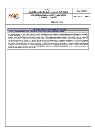 LTCAT
(Laudo TécnicodasCondiçõesAmbientais do Trabalho)
Data: 22/05/2018
REAJENGENHARIAELOCACAO,TRANSPORTES
E SERVICOS LTDA - EPP Pág: 28 de 36 Rev: 00
DOCUMENTO BASE
CONCLUSÃO TÉCNICADAAVALIAÇÃO AMBIENTALREALIZADA
Conclusão a respeitodos agentes nocivos,potencialidade dedanos à saúdeou integridade física do trabalhador
Após avaliação qualitativa dos riscos Físicos, Químicos e Biológicos, foi verificado que para as FUNÇÔES REFERENTES AO GRUPO HOMOGÊNEO DE EXPOSIÇÃO
07, EXISTE EXPOSIÇÃO do agente ruído com possibilidade de nocividade à integridade física e saúde dos trabalhadores. Entretanto, o uso de protetor auditivo tipo plug,
atenua este valor de exposição para níveis aceitáveis de intensidade de ruído. Também EXISTE EXPOSIÇÂO considerável de fumos metálicos advinda das atividades de
fumos de solda. Contudo, os trabalhadores expostos a estes agentes utilizam máscara semifacial com cartucho combinado, ou máscara de filtro duplo PFF2, ambas com
Fator de Proteção Atribuído de 10 vezes o LT, reduzindo assim, a concentração do agente dentro de limites aceitáveis de exposição. Com relação às avaliações
qualitativas de radiações não ionizantes, não foi constatada nocividade do agente, já que os soldadores utilizam máscara de solda, óculos de segurança, neutralizando o
risco de lesões oculares e queimaduras. Assim sendo, considerando a exposição controlada e monitorada destes agentes ambientais, acredita-se que a maioria dos
trabalhadores deste grupo homogêneo possa estar exposta durante sua jornada laboral sem o comprometimento de sua saúde. Portanto, as atividades executadas pelos
trabalhadores deste Grupo Homogêneo de Exposição NÃO SE ENQUADRAM PARA FINS DE APOSENTADORIA ESPECIAL conforme estabelece o Regulamento da
Previdência Social (Decreto 3.048,de 06 de maio de 1999).
 