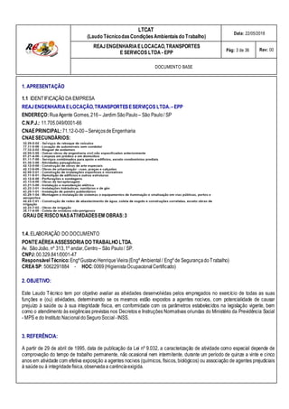 LTCAT
(Laudo TécnicodasCondiçõesAmbientais do Trabalho)
Data: 22/05/2018
REAJENGENHARIAELOCACAO,TRANSPORTES
E SERVICOS LTDA - EPP Pág: 3 de 36 Rev: 00
DOCUMENTO BASE
1. APRESENTAÇÃO
1.1 IDENTIFICAÇÃO DA EMPRESA
REAJENGENHARIAELOCAÇÃO,TRANSPORTESESERVIÇOS LTDA.–EPP
ENDEREÇO:RuaAgente Gomes,216– Jardim SãoPaulo– São Paulo/ SP
C.N.P.J.: 11.705.049/0001-66
CNAEPRINCIPAL:71.12-0-00–ServiçosdeEngenharia
CNAESECUNDÁRIOS:
GRAUDE RISCO NASATIVIDADESEM OBRAS:3
1.4. ELABORAÇÃO DO DOCUMENTO
PONTEAÉREAASSESSORIA DO TRABALHO LTDA.
Av. SãoJoão, nº 313,1º andar,Centro– São Paulo/ SP.
CNPJ:00.329.841/0001-47
Responsável Técnico:EngºGustavoHenriqueVieira(Engº Ambiental / Engº de SegurançadoTrabalho)
CREASP: 5062291884 - HOC:0069(HigienistaOcupacionalCertificado)
2. OBJETIVO:
Este Laudo Técnico tem por objetivo avaliar as atividades desenvolvidas pelos empregados no exercício de todas as suas
funções e (ou) atividades, determinando se os mesmos estão expostos a agentes nocivos, com potencialidade de causar
prejuízo à saúde ou à sua integridade física, em conformidade com os parâmetros estabelecidos na legislação vigente, bem
como o atendimento às exigências previstas nos Decretos e Instruções Normativas oriundas do Ministério da Previdência Social
- MPS e do Instituto Nacional doSeguroSocial -INSS.
3. REFERÊNCIA:
A partir de 29 de abril de 1995, data de publicação da Lei nº 9.032, a caracterização de atividade como especial depende de
comprovação do tempo de trabalho permanente, não ocasional nem intermitente, durante um período de quinze a vinte e cinco
anos em atividade com efetiva exposição a agentes nocivos (químicos, físicos, biológicos) ou associação de agentes prejudiciais
à saúdeou à integridadefísica,observadaa carênciaexigida.
 