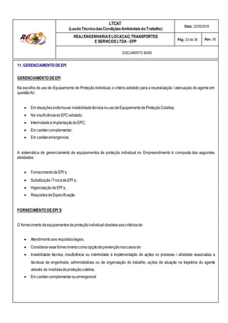 LTCAT
(Laudo TécnicodasCondiçõesAmbientais do Trabalho)
Data: 22/05/2018
REAJENGENHARIAELOCACAO,TRANSPORTES
E SERVICOS LTDA - EPP Pág: 33 de 36 Rev: 00
DOCUMENTO BASE
11. GERENCIAMENTO DEEPI
GERENCIAMENTO DEEPI
Na escolha de uso de Equipamento de Proteção Individual, o critério adotado para a neutralização / atenuação do agente em
questãofoi:
 Em situaçõesondehouve inviabilidadetécnicanousodeEquipamento deProteçãoColetiva;
 Na insuficiênciadoEPCadotado;
 Interinidadeà implantaçãodoEPC;
 Em carátercomplementar;
 Em caráteremergencial.
A sistemática de gerenciamento de equipamentos de proteção individual no Empreendimento é composta das seguintes
atividades:
 Fornecimento deEPI´s;
 Substituição/TrocadeEPI´s;
 HigienizaçãodeEPI´s;
 RequisitosdeEspecificação.
FORNECIMENTO DEEPI´S
O fornecimentodeequipamentosde proteçãoindividual obedeceaoscritériosde:
 Atendimentoaos requisitoslegais;
 Consideraressefornecimentocomoopçãodeprevençãonoscasosde:
 Inviabilidade técnica, insuficiência ou interinidade à implementação de ações no processo / atividade associadas a
técnicas de engenharia, administrativas ou de organização do trabalho; ações de atuação na trajetória do agente
através de medidasdeproteçãocoletiva;
 Em carátercomplementarouemergencial
 
