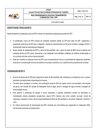 LTCAT
(Laudo TécnicodasCondiçõesAmbientais do Trabalho)
Data: 22/05/2018
REAJENGENHARIAELOCACAO,TRANSPORTES
E SERVICOS LTDA - EPP Pág: 34 de 36 Rev: 00
DOCUMENTO BASE
SUBSTITUIÇÃO /TROCA DEEPI´S
Nesta atividadede substituição/trocade EPI´s devem ser atendidososseguintesrequisitosde SST:
 A substituição / troca de EPI´s deverá ser realizada mediante análise do EPI pelo setor de SST, registrando e
atualizando essa troca de EPI para o integrante, através do preenchimento da Ficha de Controle e entrega de EPI, a
qual também deveser assinadapelo integrante.
 Nessa análise de substituição de EPI´s, o setor de Almoxarifado, com o apoio do setor de SMS, deve considerar uma
avaliação técnica do EPI usado, observando o seu desgaste, funcionalidade, existência de defeitos de fabricação ou
se o produtonão teve nenhum danoproposital.
 Deve ser mantido um estoquemínimo de EPI´s que correspondaaos riscos e aquantidade de integrantes existentes,
levandoem consideraçãoosturnosde trabalhoeos prazos envolvidos com oatendimentoaospedidosdecompras.
HIGIENIZAÇÃO DEEPI´S
 Quando dadevolução do EPI pelo integranteao setor de Almoxarifado,são avaliadas as condições de uso, e quando
aplicável,éprovidenciadaahigienizaçãodomesmo.
 Tal rotina deve considerar, no mínimo, uma verificação visual do EPI com reparo e troca, se necessário; uma limpeza
de peças, com imersão em solução de detergente neutro e água, sendo o enxágue em água corrente e secagem em
localprotegidodosol.
 Para garantir a prevenção de perigos e riscos associados a agentes ambientais, através da eliminação ou
neutralização dessas exposições ocupacionais, alguns EPI´s básicos, tais como: protetor auricular, óculos de
segurança, capacete e outros, são de responsabilidade da Área de Almoxarifado ou do próprio integrante, conforme o
caso.
 As rotinas operacionais de higienização dos EPI´s deverão ser transmitidas aos integrantes na integração, DDS,
treinamentoseventuaisouprogramados.
 