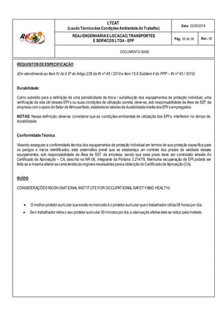 LTCAT
(Laudo TécnicodasCondiçõesAmbientais do Trabalho)
Data: 22/05/2018
REAJENGENHARIAELOCACAO,TRANSPORTES
E SERVICOS LTDA - EPP Pág: 35 de 36 Rev: 00
DOCUMENTO BASE
REQUISITOSDEESPECIFICAÇÃO
(Em atendimentoao Item IV do £ 6º do Artigo238 daIN nº 45 / 2010e Item 15.9 Subitem4 do PPP – IN nº 45 / 2010)
Durabilidade:
Como subsídio para a definição de uma periodicidade de troca / substituição dos equipamentos de proteção individual, uma
verificação da vida útil desses EPI´s ou suas condições de utilização correta, deve-se, sob responsabilidade da Área de SST da
empresacom oapoiodoSetor deAlmoxarifado,estabelecervaloresdedurabilidademédiadosEPI´sempregados.
NOTAS: Nessa definição, deve-se considerar que as condições ambientais de utilização dos EPI´s interferem no tempo de
durabilidade.
Conformidade Técnica:
Visando assegurar a conformidade técnica dos equipamentos de proteção individual em termos de sua proteção específica para
os perigos e riscos identificados, esta sistemática prevê que se estabeleça um controle dos prazos de validade desses
equipamentos, sob responsabilidade da Área de SST da empresa, sendo que esse prazo deve ser controlado através do
Certificado de Aprovação – CA, descrito na NR 06, integrante da Portaria 3.214/78. Nenhuma recuperação de EPI poderá ser
feita se a mesmaalterarascaracterísticasoriginaisnecessáriasparaaobtençãodoCertificadodeAprovação(CA).
RUÍDO
CONSIDERAÇÕESNIOSH(NATIONALINSTITUTEFOROCCUPATIONALSAFETYAND HEALTH)
O melhorprotetorauricularqueexistenomercadoéo protetorauricularqueotrabalhadorutiliza08 horaspor dia;
Seo trabalhadorretirao seu protetorauricular30minutospordia,a atenuaçãoefetivadelese reduz pelametade.
 