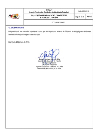 LTCAT
(Laudo TécnicodasCondiçõesAmbientais do Trabalho)
Data: 22/05/2018
REAJENGENHARIAELOCACAO,TRANSPORTES
E SERVICOS LTDA - EPP Pág: 36 de 36 Rev: 00
DOCUMENTO BASE
12. ENCERRAMENTO
O signatário dá por concluído o presente Laudo, que vai digitado no anverso de 36 (trinta e seis) páginas, sendo esta
assinadapeloresponsávelpelasuaelaboração.
São Paulo,22 demaiode 2018.
_______________________________________
Gustavo Henrique Vieira da Silva
Engenheiro de Segurança do Trabalho
Engenheiro Ambiental
CREA SP nº 5062291884
Higienista Ocupacional Certificado HOC0069
Responsável pela Elaboração do Laudo
 