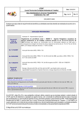 LEGISLAÇÃO PREVIDENCIÁRIA
Decreto Nº
3.048, de
06/05/1999
Em 11/10/2007
Em 30/04/2008
Em 11/08/2010
Decreto Nº
8302, de
04/09/2014
Subseção IV – Aposentadoria Especial
Regulamento da previdência social = ANEXO II - Agentes Patogênicos causadores de
doenças profissionais ou do trabalho, conforme previsto no art. 20 da lei nº 8.213, de
1991.Formulário que deverá ser confrontado com as informações relativas ao CNIS para a
homologação da contagem do tempo de serviço especial nos termos do art. 19 e § 2º do art. 68 do
RBPS, com redação dada pelo Decreto n. º 4.079, de 2002.
Instrução Normativa INSS / PRES n° 20.
Instrução Normativa INSS / PRES n° 27, de 30 de abril de 2008, que altera a INSS / PRES n° 20,
de 11 de outubro de 2007.
Instrução Normativa INSS / PRES n° 45, de 06 de agosto de 2010 – DOU de 11/08/2010 -
Alterada.
Revoga o Decreto nº 6.106, de 30 de abril de 2007, que dispõe sobre a prova de
regularidade fiscal perante a Fazenda Nacional, e revoga dispositivos do Decreto nº 3.048,
de 6 de maio de 1999, que aprova o Regulamento da Previdência Social.
Legislação Complementar:
(Redação dada pelo Decreto nº 4.729, de 2003)
Altera dispositivos do Regulamento da Previdência Social, aprovado pelo Decreto no 3.048, de 6 de maio de 1999, e dá
outras providências.
(Redação dada pelo Decreto nº 8.123, de 2013) -
Altera dispositivos do Regulamento da Previdência Social, aprovado pelo Decreto no 3.048, de 6 de maio de 1999, no que se
refere à aposentadoria especial.
A lei 8213/91, artigo 58 e 59, e seus parágrafos continuam válidos, exigindo que as empresas realizem o estudo através do
LTCAT para fins de determinar a exposição aos agente nocivos, com a conclusão do profissional de forma clara e inequívoca
das neutralizaçõese ou eliminaçõesde agentesnocivos, permitindosubsidiaro preenchimento doPPP- Perfil Profissiográfico
Previdenciário do INSS. É preciso dizer que o Laudo Técnico das Condições Ambientais do Trabalho – LTCAT NÃO é um
LTCAT
(Laudo TécnicodasCondiçõesAmbientais do Trabalho)
Data: 22/05/2018
REAJENGENHARIAELOCACAO,TRANSPORTES
E SERVICOS LTDA - EPP Pág: 4 de 36 Rev: 00
DOCUMENTO BASE
Qualquer que sejaa data do requerimentodos benefícios,as atividades exercidas deverão seranalisadas de acordo com o
quadroabaixo:
Laudo, elaboradocom ointuito de documentara existênciaou não deinsalubridadeepericulosidadeno ambiente detrabalho.
O LTCAT serveexclusivamenteparafinsdedocumentaranecessidadeounãoaposentadoriaespecialpeloINSS.
O Artigo 58 da Lei8.213/91 nos mostraque:
 