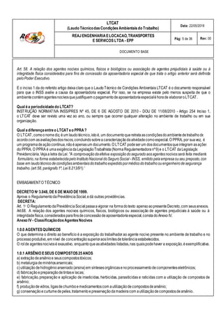 Qual adiferença entreo LTCAT eo PPRA?
O LTCAT,comoonomediz, éum laudotécnico,istoé, um documentoqueretrata ascondiçõesdoambientedetrabalhode
acordocom asavaliaçõesdosriscos,concluindosobreacaracterizaçãodaatividadecomoespecial.O PPRA, por suavez, é
um programade açãocontínua,nãoé apenasum documento.O LTCAT podeserum dosdocumentosqueintegram asações
do PPRA. O PPRA é uma exigência daLegislaçãoTrabalhista(NormaRegulamentadoranº9)e o LTCAT daLegislação
Previdenciária.Vejaa letra daLei: "A comprovaçãodaefetiva exposiçãodoseguradoaosagentesnocivosserá feita mediante
formulário,na forma estabelecidapeloInstitutoNacional doSeguroSocial - INSS, emitidopelaempresaouseu preposto,com
base em laudotécnicodecondiçõesambientaisdotrabalhoexpedidopormédicodotrabalhoouengenheirodesegurança
do
trabalho.(art 58, parágrafo1º, Lei 8.213/91)."
LTCAT
(Laudo TécnicodasCondiçõesAmbientais do Trabalho)
Data: 22/05/2018
REAJENGENHARIAELOCACAO,TRANSPORTES
E SERVICOS LTDA - EPP Pág: 5 de 36 Rev: 00
DOCUMENTO BASE
Art. 58. A relação dos agentes nocivos químicos, físicos e biológicos ou associação de agentes prejudiciais à saúde ou à
integridade física considerados para fins de concessão da aposentadoria especial de que trata o artigo anterior será definida
peloPoder Executivo.
E o inciso 1 da do referido artigo deixaclaro que o LaudoTécnico de Condições Ambientais LTCAT é o documento responsável
para que o INSS avalie a causa da aposentadoria especial. Por isso, se na empresa existe pelo menos suspeita de que o
ambientecontémagentesnocivosquejustifiquem opagamentodeaposentadoriaespecialéhorade elaboraroLTCAT.
Qual éa periodicidadedo LTCAT?
INSTRUÇÃO NORMATIVA INSS/PRES Nº 45, DE 6 DE AGOSTO DE 2010 - DOU DE 11/08/2010 - Artigo 254 Inciso 1,
o LTCAT deve ser revisto uma vez ao ano, ou sempre que ocorrer qualquer alteração no ambiente de trabalho ou em sua
organização.
EMBASAMENTO TÉCNICO
DECRETO No 3.048, DE 6 DE MAIO DE1999.
Aprova o RegulamentodaPrevidênciaSocial,edá outras providências.
DECRETA:
Art. 1o O RegulamentodaPrevidênciaSocialpassaa vigorar na forma dotexto apensoaopresenteDecreto,com seusanexos.
Art.68. A relação dos agentes nocivos químicos, físicos, biológicos ou associação de agentes prejudiciais à saúde ou à
integridadefísica,consideradosparafinsdeconcessão deaposentadoriaespecial,constadoAnexo IV.
Anexo IV - ClassificaçãodosAgentes Nocivos
1.0.0 AGENTESQUÍMICOS
O que determina o direito ao benefício é a exposição do trabalhador ao agente nocivo presente no ambiente de trabalho e no
processoprodutivo,em nível de concentraçãosuperioraoslimitesdetolerânciaestabelecidos.
O rol de agentesnocivosé exaustivo, enquantoqueasatividades listadas,nas quaispodehaver a exposição,éexemplificativa.
1.0.1 ARSÊNIO ESEUS COMPOSTOS25ANOS
a) extraçãodearsênioe seuscompostostóxicos;
b) metalurgiademinériosarsenicais;
c)utilizaçãodehidrogênioarseniado (arsina)em síntesesorgânicasenoprocessamentodecomponenteseletrônicos;
d) fabricação epreparação detintase lacas;
e) fabricação, preparação e aplicação de inseticidas, herbicidas, parasiticidas e raticidas com a utilização de compostos de
arsênio;
f) produçãodevidros, ligasdechumboemedicamentoscom autilização decompostosdearsênio;
g) conservaçãoecurtumedepeles,tratamentoepreservaçãoda madeiracom autilizaçãodecompostosdearsênio.
 