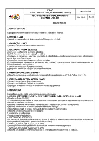 LTCAT
(Laudo TécnicodasCondiçõesAmbientais do Trabalho)
Data: 22/05/2018
REAJENGENHARIAELOCACAO,TRANSPORTES
E SERVICOS LTDA - EPP Pág: 9 de 36 Rev: 00
DOCUMENTO BASE
2.0.0 AGENTESFÍSICOS
Exposiçãoacimadoslimitesdetolerânciaespecificadosouàsatividades descritas.
2.0.1 RUÍDO 25ANOS
a) exposiçãoaNíveis de ExposiçãoNormalizados(NEN)superioresa85dB(A)
2.0.2 VIBRAÇÕES25ANOS
a) trabalhoscom perfuratrizese marteletespneumáticos.
2.0.3 RADIAÇÕESIONIZANTES25ANOS
a) extraçãoe beneficiamentodemineraisradioativos;
b) atividades em mineraçõescom exposiçãoaoradônio;
c) realizaçãode manutençãoesupervisão em unidadesdeextração,tratamento e beneficiamentode minerais radioativos com
exposiçãoàsradiaçõesionizantes;
d) operaçõescom reatoresnuclearesoucom fontesradioativas;
e) trabalhos realizados com exposição aos raios Alfa, Beta, Gama e X, aos nêutrons e às substâncias radioativas para fins
industriais,terapêuticosediagnósticos;
f) fabricaçãoemanipulação deprodutosradioativos;
g) pesquisase estudoscom radiaçõesionizantesem laboratórios.
2.0.4 TEMPERATURASANORMAIS25ANOS
a) trabalhoscom exposiçãoaocaloracimadoslimitesdetolerânciaestabelecidosnaNR-15,da Portaria nº 3.214-78.
2.0.5 PRESSÃO ATMOSFÉRICAANORMAL 25ANOS
a) trabalhosem caixõesoucâmarashiperbáricas;
b) trabalhosem tubulõesoutúneis sobar comprimido;
c)operaçõesde mergulhocomousodeescafandrosououtros equipamentos.
3.0.0 BIOLÓGICOS
Exposiçãoaosagentescitadosunicamentenasatividadesrelacionadas.
3.0.1 MICROORGANISMOSEPARASITASINFECTO-CONTAGIOSOSVIVOSE SUAS TOXINAS25ANOS
(Alterado peloD-004.882-2003)
a) trabalhos em estabelecimentos de saúde em contato com pacientes portadores de doenças infecto-contagiosas ou com
manuseio demateriaiscontaminados;
b) trabalhoscom animaisinfectadosparatratamentoouparao preparo desoro, vacinase outros produtos;
c)trabalhosem laboratóriosdeautópsia,de anatomiaeanátomo-histologia;
d) trabalhode exumaçãodecorpose manipulaçãoderesíduosdeanimaisdeteriorados;
e) trabalhosem galerias,fossas e tanquesdeesgoto;
f) esvaziamento de biodigestores;
g) coletae industrializaçãodolixo.
4.0.0 ASSOCIAÇÃO DE AGENTES
Nas associações de agentes que estejam acima do nível de tolerância, será consideradoo enquadramento relativo ao que
exigirmenortempodeexposição.(AlteradopeloD-004.882-2003)
4.0.1 FÍSICOS, QUÍMICOSEBIOLÓGICOS20ANOS
a) mineraçãosubterrâneacujasatividadessejam exercidasafastadasdasfrentes de produção.
4.0.2 FÍSICOS, QUÍMICOSEBIOLÓGICOS15ANOS
a) trabalhosem atividadespermanentesnosubsolodemineraçõessubterrâneasem frentedeprodução.
 