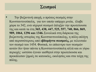 Σεισμοί
• Την βυζαντινή εποχή, ο πρώτος σεισμός στην
Κωνσταντινούπολη, για τον οποίο υπάρχει μνεία, έλαβε
χώρα το 342, ενώ ισχυροί σεισμοί έπληξαν την πρωτεύουσα
της και κατά τα έτη 365, 438, 447, 525, 557, 740, 866, 869,
989, 1064, 1296 και 1346. Συνολικά στη διάρκεια της
βυζαντινής ιστορίας της Κωνσταντινούπολης, η πόλη επλήγη
από περισσότερους από εβδομήντα σεισμούς, με τελευταίο
τον σεισμό του 1454. Φυσικά, το επίκεντρο των σεισμών
αυτών δεν ήταν πάντα η Κωνσταντινούπολη αλλά και οι γύρω
περιοχές· ωστόσο έγιναν αισθητοί στην πρωτεύουσα και
προκάλεσαν ζημιές σε κατοικίες, εκκλησίες και στα τείχη της
πόλης.
 