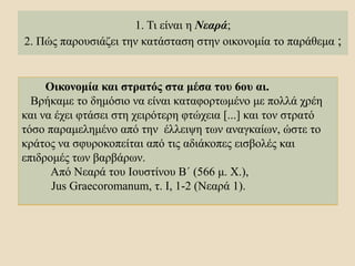 1. Τι είναι η Νεαρά;
2. Πώς παρουσιάζει την κατάσταση στην οικονομία το παράθεμα ;
Οικονομία και στρατός στα μέσα του 6ου αι.
Βρήκαμε το δημόσιο να είναι καταφορτωμένο με πολλά χρέη
και να έχει φτάσει στη χειρότερη φτώχεια [...] και τον στρατό
τόσο παραμελημένο από την έλλειψη των αναγκαίων, ώστε το
κράτος να σφυροκοπείται από τις αδιάκοπες εισβολές και
επιδρομές των βαρβάρων.
Από Νεαρά του Ιουστίνου Β΄ (566 μ. Χ.),
Jus Graecoromanum, τ. I, 1-2 (Νεαρά 1).
 