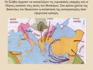 Οι Σλάβοι άρχισαν να κατακλύζουν τις ευρωπαϊκές επαρχίες και οι
Πέρσες έφτασαν στις ακτές του Βοσπόρου. Στα πρώτα χρόνια της
βασιλείας του Ηρακλείου η κατάσταση της αυτοκρατορίας ήταν
εξαιρετικά κρίσιμη.
 