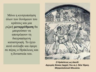 Μόνο η κινητοποίηση
όλων των δυνάμεων του
κράτους και μια
ριζική μεταρρύθμιση θα
μπορούσαν να
αποτρέψουν τη
διαγραφόμενη
καταστροφή. Το έργο
αυτό ανέλαβε και έφερε
σε πέρας ο Ηράκλειος και
η δυναστεία του.
Ο Ηράκλειος ως Δαυίδ.
Αργυρός δίσκος (αρχές 7ου αι.). Νέα Υόρκη.
Μητροπολιτικό Μουσείο.
 