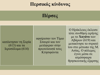 Περσικός κίνδυνος
Πέρσες
κατέκτησαν τη Συρία
(613) και τα
Ιεροσόλυμα (614)
αφαίρεσαν τον Τίμιο
Σταυρό και τον
μετέφεραν στην
πρωτεύουσά τους
Κτησιφώντα
Ο Ηράκλειος έκλεισε
τότε συνθήκη ειρήνης
με το Χαγάνο των
Αβάρων (619) και
μετακίνησε το στρατό
του στο μέτωπο της Μ.
Ασίας. Ο πόλεμος
έγινε μέσα σε
ατμόσφαιρα
θρησκευτικής έξαρσης
 