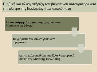 Η ηθική και υλική στήριξη του βυζαντινού αυτοκράτορα από
την πλευρά της Εκκλησίας ήταν απεριόριστη
Ο πατριάρχης Σέργιος παραχώρησε στον
Ηράκλειο ως δάνειο
τα χρήματα των φιλανθρωπικών
ιδρυμάτων
και τα πολυκάνδηλα και άλλα λειτουργικά
σκεύη της Μεγάλης Εκκλησίας
 