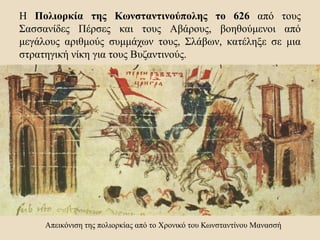 Η Πολιορκία της Κωνσταντινούπολης το 626 από τους
Σασσανίδες Πέρσες και τους Αβάρους, βοηθούμενοι από
μεγάλους αριθμούς συμμάχων τους, Σλάβων, κατέληξε σε μια
στρατηγική νίκη για τους Βυζαντινούς.
Απεικόνιση της πολιορκίας από το Χρονικό του Κωνσταντίνου Μανασσή
 