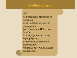 «Τῇ ὑπερμάχῳ στρατηγῷ τὰ
νικητήρια,
ὡς λυτρωθεῖσα τῶν δεινῶν
εὐχαριστήρια,
ἀναγράφω σοι ἡ Πόλις σου
Θεοτόκε.
Ἀλλ' ὡς ἔχουσα τὸ κράτος
ἀπροσμάχητον,
ἐκ παντοίων με κινδύνων
ἐλευθέρωσον,
ἵνα κράζω σοι· Χαῖρε, Νύμφη
ἀνύμφευτε».
Ακάθιστος ύμνος
 